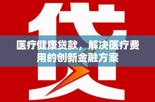 中山医疗健康贷款，解决医疗费用的创新金融方案